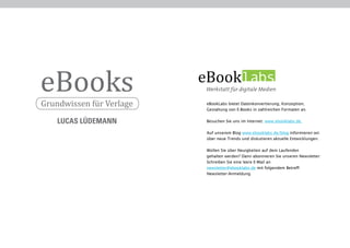 eBooks                    eBooklabs
Grundwissen für Verlage    eBookLabs bietet Datenkonvertierung, Konzeption,
                           Gestaltung von E-Books in zahlreichen Formaten an.


    LUCAS LÜDEMANN         Besuchen Sie uns im Internet: www.ebooklabs.de.

                           Auf unserem Blog www.ebooklabs.de/blog informieren wir
                           über neue Trends und diskutieren aktuelle Entwicklungen.

                           Wollen Sie über Neuigkeiten auf dem Laufenden
                           gehalten werden? Dann abonnieren Sie unseren Newsletter:
                           Schreiben Sie eine leere E-Mail an
                           newsletter@ebooklabs.de mit folgendem Betreff:
                           Newsletter-Anmeldung
 