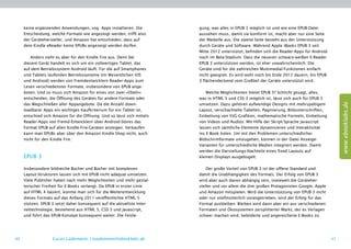 keine ergänzenden Anwendungen, sog. Apps installieren. Die         gung, was alles in EPUB 3 möglich ist und wie eine EPUB-Datei
     Entscheidung, welche Formate wie angezeigt werden, trifft also     aussehen muss, damit sie konform ist, macht aber nur eine Seite
     der Gerätehersteller, und Amazon hat entschieden, dass auf         der Medaille aus. Die zweite Seite besteht aus der Unterstützung
     dem Kindle eReader keine EPUBs angezeigt werden dürfen.            durch Geräte und Software. Während Apple iBooks EPUB 3 seit
                                                                        Mitte 2012 unterstützt, befinden sich die Reader-Apps für Android
        Anders sieht es aber für den Kindle Fire aus. Denn bei          noch im Beta-Stadium. Dass die neueren schwarz-weißen E-Reader
     diesem Gerät handelt es sich um ein vollwertiges Tablet, das       EPUB 3 unterstützen werden, ist eher unwahrscheinlich. Die
     auf dem Betriebssystem Android läuft. Für die auf Smartphones      Geräte sind für die zahlreichen Multimedial-Funktionen einfach
     und Tablets laufenden Betriebssysteme (im Wesentlichen iOS         nicht geeignet. Es wird wohl noch bis Ende 2012 dauern, bis EPUB
     und Android) werden von Fremdentwicklern Reader-Apps zum           3 flächendeckend vom Großteil der Geräte unterstützt wird.
     Lesen verschiedenster Formate, insbesondere von EPUB ange-
     boten. Und so muss sich Amazon für eines von zwei »Übeln«              Welche Möglichkeiten bietet EPUB 3? Schlicht gesagt, alles,
     entscheiden, die Öffnung des Gerätes für andere Formate oder       was in HTML 5 und CSS 3 möglich ist, lässt sich auch für EPUB 3




                                                                                                                                                 www.ebooklabs.de
     das Wegschließen aller Appangebote. Da die Anzahl down-            umsetzen. Dazu gehören aufwendige Designs mit mehrspaltigem
     loadbarer Apps ein wichtiges Kaufkriterium für ein Tablet ist,     Layout, verschachtelte Tabellen, Paginierung, Bildunterschriften,
     entschied sich Amazon für die Öffnung. Und so lässt sich mittels   Einbettung von SVG-Grafiken, mathematische Formeln, Einbettung
     Reader-Apps von Fremd-Entwicklern über Android-Stores das          von Videos und Audios. Mit Hilfe der Skript-Sprache Javascript
     Format EPUB auf allen Kindle-Fire-Geräten anzeigen. Verkaufen      lassen sich sämtliche Elemente dynamisieren und Interaktivität
     kann man EPUBs aber über den Amazon Kindle Shop nicht, auch        ins E-Book holen. Um mit den Problemen unterschiedlicher
     nicht für den Kindle Fire.                                         Bildschirmformate umzugehen, können in der Datei Anzeige-­
                                                                        Varianten für unterschiedliche Medien integriert werden. Damit
                                                                        werden die Darstellungs-Nachteile eines fixed Layouts auf
     EPUB 3                                                             kleinen Displays ausgebügelt.

     Insbesondere bildreiche Bücher und Bücher mit komplexen                Der große Vorteil von EPUB 3 ist der offene Standard und
     Layout-Strukturen lassen sich mit EPUB nicht adäquat umsetzen.     damit die Unabhängigkeit des Formats. Der Erfolg von EPUB 3
     Viele Publisher haben nach mehr Möglichkeiten und mehr gestal-     wird aber auch davon abhängig sein, inwieweit die Geräteher-
     terischer Freiheit für E-Books verlangt. Da EPUB in erster Linie   steller und vor allem die drei großen Protagonisten Google, Apple
     auf HTML 4 basiert, konnte man sich für die Weiterentwicklung      und Amazon mitspielen. Wird die Unterstützung von EPUB 3 nicht
     dieses Formats auf das Anfang 2011 veröffentlichte HTML 5          oder nur stiefmütterlich vorangetrieben, wird der Erfolg für das
     stützen. EPUB 3 setzt daher konsequent auf die aktuellste Inter-   Format ausbleiben. Bleiben wird dann aber ein aus verschiedenen
     nettechnologie, bestehend aus HTML 5, CSS 3 und Javascript,        Formaten und Ökosystemen zersplitterter Markt, der es Verlagen
     und führt das EPUB-Konzept konsequent weiter. Die Festle-          schwer machen wird, bebilderte und angereicherte E-Books zu




40                 Lucas Lüdemann, l.luedemann@ebooklabs.de                                                                                 41
 