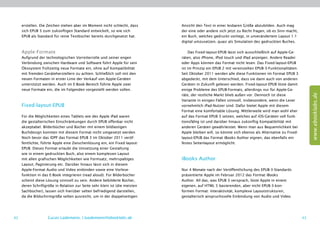 erstellen. Die Zeichen stehen aber im Moment nicht schlecht, dass      Ansicht den Text in einer lesbaren Größe abzubilden. Auch mag
     sich EPUB 3 zum zukünftigen Standard entwickelt, so wie sich           der eine oder andere sich jetzt zu Recht fragen, ob es Sinn macht,
     EPUB als Standard für reine Textbücher bereits durchgesetzt hat.       ein Buch, welches gedruckt vorliegt, in unverändertem Layout 1:1
                                                                            digital umzusetzen, quasi als Simulation des gedruckten Buches.

     Apple-Formate                                                               Das Fixed-layout-EPUB lässt sich ausschließlich auf Apple-Ge-
     Aufgrund der technologischen Vorreiterrolle und seiner engen           räten, also iPhone, iPod touch und iPad anzeigen. Andere Reader
     Verbindung zwischen Hardware und Software führt Apple für sein         oder Apps können das Format nicht lesen. Das Fixed-layout-EPUB
     Ökosystem frühzeitig neue Formate ein, ohne auf Kompatibilität         ist im Prinzip ein EPUB 2 mit vereinzelten EPUB-3-Funktionalitäten.
     mit fremden Geräteherstellern zu achten. Schließlich soll mit den      Seit Oktober 2011 werden alle diese Funktionen im Format EPUB 3
     neuen Formaten in erster Linie der Verkauf von Apple-Geräten           abgedeckt, mit dem Unterschied, dass sie dann auch von anderen
     unterstützt werden. Auch im E-Book-Bereich führte Apple zwei           Geräten in Zukunft gelesen werden. Fixed-layout-EPUB löste damit
     neue Formate ein, die im Folgenden vorgestellt werden sollen.          einige Probleme des EPUB-Formats, allerdings nur für Apple-Ge-




                                                                                                                                                       www.ebooklabs.de
                                                                            räte, der restliche Markt blieb außen vor. Dennoch ist diese
                                                                            Variante in einigen Fällen sinnvoll, insbesondere, wenn die Leser
     Fixed-layout-EPUB                                                      vornehmlich iPad-Nutzer sind. Dafür bietet Apple mit diesem
                                                                            Format eine komfortable Lösung. Mittlerweile wird man wohl eher
     Für die Möglichkeiten eines Tablets wie des Apple iPad waren           auf das Format EPUB 3 setzen, welches auf iOS-Geräten voll funk-
     die gestalterischen Einschränkungen durch EPUB offenbar nicht          tionsfähig ist und darüber hinaus zukünftig Kompatibilität mit
     akzeptabel. Bilderbücher und Bücher mit einem bildlastigen             anderen Geräten gewährleistet. Wenn man aus Bequemlichkeit bei
     Buchdesign konnten mit diesem Format nicht umgesetzt werden.           Apple bleiben will, so könnte sich ebenso als Alternative zu Fixed-
     Noch bevor das IDPF das Format EPUB 3 im Oktober 2011 veröf-           layout-EPUB das Format iBooks Author eignen, das ebenfalls ein
     fentlichte, führte Apple eine Zwischenlösung ein, ein Fixed-­ayout-
                                                                   l        festes Seitenlayout ermöglicht.
     EPUB. Dieses Format erlaubt die Umsetzung einer Gestaltung
     wie in einem gedruckten Buch, also einem komplexen Layout
     mit allen grafischen Möglichkeiten wie Formsatz, mehrspaltiges         iBooks Author
     Layout, Paginierung etc. Darüber hinaus lässt sich in diesem
     Apple-Format Audio und Video einbinden sowie eine Vorlese-             Nur 4 Monate nach der Veröffentlichung des ­ PUB-3-Standards
                                                                                                                         E
     funktion in das E-Book integrieren (read aloud). Für Bilderbücher      präsentierte Apple im Februar 2012 das Format iBooks
     scheint diese Lösung sinnvoll zu sein. Andere bebilderte Bücher,       Author. All das, was EPUB 3 versprach, löste Apple in einem
     deren Schriftgröße in Relation zur Seite sehr klein ist (die meisten   eigenen, auf HTML 5 basierenden, aber nicht EPUB-3-kon-
     Sachbücher), lassen sich hierüber selten befriedigend darstellen,      formen Format: Interaktivität, komplexe Layoutstrukturen,
     da die Bildschirmgröße selten ausreicht, um in der doppelseitigen      g
                                                                            ­ estalterisch anspruchsvolle Einbindung von Audio und Video.




42                  Lucas Lüdemann, l.luedemann@ebooklabs.de                                                                                      43
 