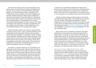 Mit dem Format sollte der Schul- und Lehrbuchmarkt revolu-        ist weiterhin auch außerhalb des Apple-Stores erlaubt (durch
     tioniert werden. Der Endverbraucher bekommt ein Werkzeug an           die Nutzung von iBooks werden an Apple keine exklusiven Rechte
     die Hand, um mit einfach zu erlernenden Mitteln aufwendige,           an den Inhalten übertragen). Eine Importfunktion von EPUB nach
     digitale und multimediale Bücher selber zu gestalten und zu           iBooks Author oder gar eine Exportfunktion in die andere Richtung
     veröffentlichen. Das ausschließlich auf dem Mac lauffähige und        ist nicht vorgesehen und von Apple sicherlich auch nicht  erwünscht.
     kostenlos erhältliche Programm iBooks Author ermöglicht die
     Umsetzung eines E-Books für das iPad. Während im Querformat               Obwohl Schulbuch-Verlage mit iBooks Author ein fortschrittli-
     das Layout des E-Books mit Bild-und-Text-Bezug im Vordergrund         ches Dateiformat erhalten haben, war die Begeisterung in Deutsch-
     steht und Möglichkeiten für mehrspaltigen Satz, Formsatz,             land eher verhalten. Die fehlende Kompatibilität zu anderen
     verschiedene Abbildungsgrößen etc. bietet, reduziert die Ansicht      Lesegeräten war der Grund dafür. Die (bereits seit längerem vorbe-
     im Hochformat den Inhalt auf einspaltigen durchgehenden Text-         reitete) Antwort auf iBooks Author kam fast postwendend mit der
     fluss. Begleitet wird der Fließtext in diesem Modus durch eine        Ankündigung des Portals www.digitale-schulbuecher.de, das seit
     schmale Marginalspalte mit den dazugehörenden Medien.                 dem Schulbeginn im Herbst 2012 eine Vertriebsplattform für digi-




                                                                                                                                                       www.ebooklabs.de
                                                                           tale Schulbücher bietet.
         Zahlreiche fertige Funktionen wie Galerien, interaktive Bilder,
     Lernkarten-Systeme, Glossar, Video- und Audio-Einbindung sowie           iBooks Author ist das multimedial am weitesten entwickelte
     vorgefertigte Gestaltungsvorlagen erleichtern die Umsetzung           E-Book-Format (mit Ausnahme der individuell programmierten
     eines professionell gestalteten, multimedialen E-Books. Die Bedie-    E-Book-Apps). Es setzt das um, wovon viele aus der Branche seit
     nung ist angelehnt an Programme wie Keynote und Pages, die die        langem reden und was sie seit langem wünschen. Die Schwäche
     meisten Mac-User kennen und schätzen. Nach Fertigstellung des         dieses Formates bleibt die eingeschränkte Kompatibilität auf einen
     Buches kann der Autor die Datei mit der Endung .ibooks selbst         einzigen Marktteilnehmer. Je nach Zielgruppe kann die Wahl für
     in den iBookstore hochladen. Apple wendet sich hier explizit an       dieses Format natürlich trotzdem empfehlenswert sein, insbe-
     Selfpublisher, insbesondere aus dem Bildungsbereich, wie z. B.        sondere deshalb, weil die Umsetzung mit dem Programm iBooks
     Lehrer und Professoren, aber auch an Verlage.                         Author sehr unkompliziert ist und einige vor allem für Fach- und
                                                                           Lehrbücher sehr praktische fertige  ­ unktionen mitbringt.
                                                                                                               F
         Das E-Book im .ibooks-Format lässt sich ausschließlich in der
     iBooks-App auf dem iPad anzeigen. Weder die kleineren iOS-Ge-         Amazon-Formate (AZW, Mobipocket, KF8)
     räte iPhone und iPod touch noch Geräte oder Apps von Fremdher-        Von Anfang an setzte der Marktführer unter den Online-Buch-
     stellern können die Datei anzeigen. Möchte man das so erstellte       händlern auf seine eigenen E-Book-Formate. Er kaufte die franzö-
     E-Book kostenlos zur Verfügung stellen, darf man die Datei auch       sische Firma Mobipocket, die mit einer eigenen E-Book-Software
     auf seiner Internetseite zum Download anbieten. Beim Verkauf          für Smartphones erfolgreich am Markt vertreten war, und entwi-
     des E-Books ist man gezwungen den Apple-Store zu nutzen. Der          ckelte die Technologie weiter. E-Books im ­ obipocket-Format
                                                                                                                     M
     Verkauf der eigenen Inhalte in einem anderen Format (z. B. EPUB)      haben die Dateiendung ».mobi«. Das Format ist einem EPUB




44                  Lucas Lüdemann, l.luedemann@ebooklabs.de                                                                                      45
 