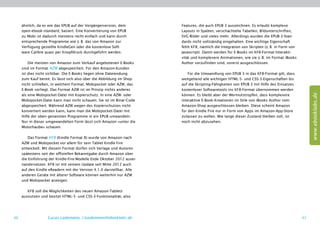 ähnlich, da es wie das EPUB auf der Vorgängerversion, dem         Features, die auch EPUB 3 auszeichnen. Es erlaubt komplexe
     open-ebook-standard, basiert. Eine Konvertierung von EPUB         Layouts in Spalten, verschachtelte Tabellen, Bildunterschriften,
     zu Mobi ist dadurch meistens recht einfach und kann durch         SVG-Bilder und vieles mehr. Allerdings wurden die EPUB-3-Stan-
     entsprechende Programme wie z. B. das von Amazon zur              dards nicht vollständig eingehalten. Eine wichtige Eigenschaft
     Verfügung gestellte KindleGen oder die kostenlose Soft-           fehlt KF8, nämlich die Integration von Skripten (z. B. in Form von
     ware Calibre quasi per Knopfdruck durchgeführt werden.            Javascript). Damit werden für E-Books im KF8-Format Interakti-
                                                                       vität und komplexere Animationen, wie sie z. B. im Format iBooks
         Die meisten von Amazon zum Verkauf angebotenen E-Books        Author vorzufinden sind, vorerst ausgeschlossen.
     sind im Format AZW abgespeichert. Für den Amazon-Kunden
     ist dies nicht sichtbar. Die E-Books liegen ohne Dateiendung          Für die Umwandlung von EPUB 3 in das KF8-Format gilt, dass
     zum Kauf bereit. Es lässt sich also über die Abbildung im Shop    weitgehend alle wichtigen HTML-5- und CSS-3-Eigenschaften bis
     nicht schließen, in welchem Format, Mobipocket oder AZW, das      auf die Skripting-Fähigkeiten von EPUB 3 mit Hilfe des Einsatzes
     E-Book vorliegt. Das Format AZW ist im Prinzip nichts anderes     kostenloser Softwaretools ins KF8-Format übernommen werden




                                                                                                                                                 www.ebooklabs.de
     als eine Mobipocket-Datei mit Kopierschutz. In eine AZW- oder     können. Es bleibt aber der Wermutstropfen, dass komplexere
     Mobipocket-Datei kann man nicht schauen. Sie ist im Binär-Code    interaktive E-Book-Kreationen im Stile von iBooks Author vom
     abgespeichert. Während AZW wegen des Kopierschutzes nicht         Amazon-Shop ausgeschlossen bleiben. Diese scheint Amazon
     konvertiert werden kann, kann man die Mobipocket-Datei mit        für den Kindle Fire nur in Form von Apps im Amazon-App-Store
     Hilfe der oben genannten Programme in ein EPUB umwandeln.         zulassen zu wollen. Wie lange dieser Zustand bleiben soll, ist
     Nur in dieser umgewandelten Form lässt sich Amazon »unter die     noch nicht abzusehen.
     Motorhaube« schauen.

         Das Format KF8 (Kindle Format 8) wurde von Amazon nach
     AZW und Mobipocket vor allem für sein Tablet Kindle Fire
     entwickelt. Mit diesem Format dürfen sich Verlage und Autoren
     spätestens seit der offiziellen Bekanntgabe durch Amazon über
     die Einführung der Kindle-Fire-Modelle Ende Oktober 2012 ausei-
     nandersetzen. KF8 ist mit seinem Update seit Mitte 2012 auch
     auf den Kindle eReadern mit der Version 4.1.0 darstellbar. Alle
     anderen Geräte mit älterer Software können weiterhin nur AZW
     und Mobipocket anzeigen.

        KF8 soll die Möglichkeiten des neuen Amazon-Tablets
     ausnutzen und besitzt HTML-5- und CSS-3-Funktionalität, also




46                 Lucas Lüdemann, l.luedemann@ebooklabs.de                                                                                 47
 