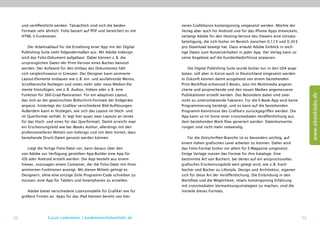 und veröffentlicht werden. Tatsächlich sind sich die beiden          neren Grafikbüros kostengünstig umgesetzt werden. Möchte der
     Formate sehr ähnlich. Folio basiert auf PDF und bereichert es mit    Verlag aber auch für Android und für das iPhone Apps entwickeln,
     HTML-5-Funktionen.                                                   verlangt Adobe für den Hosting-Service des Viewers eine Umsatz-
                                                                          beteiligung, die sich bisher im Bereich zwischen 0,12 $ und 0,30 $
         Der Arbeitsablauf für die Erstellung einer App mit der Digital   pro Download bewegt hat. Dazu erlaubt Adobe Einblick in wich-
     Publishing Suite sieht folgendermaßen aus: Mit Adobe ­ndesign
                                                             I            tige Daten zum Nutzerverhalten in jeder App. Der Verlag kann so
     wird das Folio-Dokument aufgebaut. Dabei können z. B. die            seine Angebote auf die Kundenbedürfnisse anpassen.
     ursprünglichen Daten der Print-Version eines Buches benutzt
     werden. Der Aufwand für den Umbau des Dokumentes hält                    Die Digital Publishing Suite wurde bisher nur in den USA ange-
     sich vergleichsweise in Grenzen. Der Designer kann animierte         boten, soll aber in Kürze auch in Deutschland eingesetzt werden.
     Layout-Elemente einbauen wie z. B. ein- und ausfahrende Menüs,       In Zukunft können damit ausgehend von einem bestehenden
     Scrollbereiche festlegen und vieles mehr oder neue Medien-Ele-       Print-Workflow enhanced E-Books, also mit Multimedia angerei-
     mente hinzufügen, wie z. B. Audios, Videos oder z. B. eine           cherte und ansprechende und den neuen Medien angemessene




                                                                                                                                                    www.ebooklabs.de
     Funktion für 360-Grad-Panoramen. Für ein adaptives Layout,           Publikationen erstellt werden. Das Besondere dabei sind zwei
     das sich an die gewünschten Bildschirm-Formate der Endgeräte         nicht zu unterschätzende Faktoren: Für die E-Book-App wird keine
     anpasst, hinterlegt der Grafiker verschiedene Bild-Auflösungen.      Programmierung benötigt, und es kann auf die bestehenden
     Außerdem kann er festlegen, wie sich das Layout im Hoch- und         Programm-Kenntnisse des Grafikers zurückgegriffen werden. Die
     im Querformat verhält. Er legt hier quasi zwei Layouts an (eines     App kann so im Sinne einer crossmedialen Veröffentlichung aus
     für das Hoch- und eines für das Querformat). Damit erreicht man      dem bestehenden Work-flow generiert werden. Datenkonvertie-
     ein Erscheinungsbild wie bei iBooks Author, allerdings mit den       rungen sind nicht mehr notwendig.
     professionelleren Mitteln von Indesign und mit dem Vorteil, dass
     bestehende Druck-Daten genutzt werden können.                            Für die Zeitschriften-Branche ist es besonders wichtig, auf
                                                                          einem hohen grafischen Level arbeiten zu können. Daher wird
        Liegt die fertige Folio-Datei vor, kann daraus über den           das Folio-Format bisher vor allem für E-Magazine umgesetzt.
     von Adobe zur Verfügung gestellten App-Builder eine App für          Einige Verlage nutzen das Format für ihre Kataloge. Eine
     iOS oder Android erstellt werden. Die App besteht aus einem          bestimmte Art von Büchern, bei denen auf ein anspruchsvolles
     Viewer, ­ ozusagen einem Container, der die Folio-Datei mit ihren
             s                                                            grafisches Erscheinungsbild wert gelegt wird, wie z. B. Koch-
     animierten Funktionen anzeigt. Mit diesen Mitteln gelingt es         bücher und Bücher zu Lifestyle, Design und Architektur, eigenen
     Designern, ohne eine einzige Zeile Programm-Code schreiben zu        sich für diese Art der Veröffentlichung. Die Einbindung in den
     müssen, eine App für Tablets und Smartphones zu erstellen.           Workflow und die Möglichkeit, relativ kostengünstig Erfahrung
                                                                          mit crossmedialen Vermarktungsstrategien zu machen, sind die
        Adobe bietet verschiedene Lizenzmodelle für Grafiker wie für      Vorteile dieses Formats.
     größere Firmen an. Apps für das iPad können bereits von klei-




52                  Lucas Lüdemann, l.luedemann@ebooklabs.de                                                                                   53
 