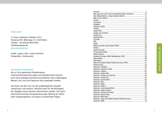Vorwort	7
                                                                  Was kann der Leser vom vorliegenden Buch erwarten?	 10
                                                                  Der E-Book-Markt – einige ­ ktuelle Zahlen 	
                                                                                            a                         11
                                                                  Was ist ein E-Book?	                                12
                                                                  Geräte	16
                                                                  Computer	16
                                                                  E-Reader	17
                                                                  Amazon Kindle	                                      20
                                                                  Tablets	22
                                                                  Apple iPad	                                         24
    Impressum                                                     Geräte mit Android	                                 26
                                                                  Kindle Fire	                                        27
    © Lucas Lüdemann, Oktober 2012                                Smartphones	28
                                                                  Formate	31
    Postanschrift: Mohnweg 10, 53229 Bonn
                                                                  PDF	33
    Telefon: +49 (0)228 96910492                                  EPUB	34
    info@ebooklabs.de                                             Welche Geräte unterstützen EPUB?	                   39
                                                                  EPUB 3	                                             40




                                                                                                                               www.ebooklabs.de
    www.ebooklabs.de
                                                                  Apple-Formate	42
                                                                  Fixed-layout-EPUB	42
    Grafik, Layout, Satz: Yvonne Schmitz                          iBooks Author	                                      43
    Fotografien: shutterstock                                     Amazon-Formate (AZW, Mobipocket, KF8)	              45
                                                                  Native Apps	                                        48
                                                                  Web-Apps	50
                                                                  Apps mit Adobe Digital Publishing Suite (DPS)	      51
                                                                  Kopierschutz	56
                                                                  Abstract: E-Reader	                                 60
                                                                  Abstract: Amazon Kindle	                            61
    Alle Rechte vorbehalten.
                                                                  Abstract: Tablets	                                  62
    Die im Text genannten Produktnamen,                           Abstract: Apple iPad	                               63
    Unternehmensbezeichnungen und Handelsnamen können             Abstract: Geräte mit Android	                       64
    auch ohne jeweilige Kennzeichnung Marken oder eingetragene    Abstract: Kindle Fire	                              65
                                                                  Abstract: Smartphone	                               66
    Marken sein und sind Eigentum ihrer jeweiligen Inhaber.
                                                                  Abstract: PDF	                                      67
                                                                  Abstract: EPUB	                                     68
    Der Autor hat den Text mit der größtmöglichen Sorgfalt        Abstract: EPUB 3	                                   69
    recherchiert und verfasst. Dennoch kann für die Richtigkeit   Abstract: Fixed-layout-EPUB	                        70
                                                                  Abstract: iBooks Author	                            71
    der Angaben keine Garantie übernommen werden. Der Autor       Abstract: Amazon-Formate	                           72
    übernimmt keinerlei Verantwortung oder Haftung für Fehler     Abstract: Native Apps	                              73
    oder Ungenauigkeiten und daraus resultierende Folgen.         Abstract: Web-Apps	                                 74
                                                                  Abstract: Apps mit Adobe Digital Publishing Suite	  75
                                                                  Abstract: DRM	                                      76




4                                                                                                                          5
 