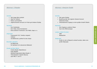 Abstract: E-Reader                                             Abstract: Amazon Kindle




     Vorteile:                                                      Vorteile:
         ++ Sehr lange Akku-Laufzeit                                    ++ Sehr gutes Display
         ++ Ideal für Vielleser                                         ++ Bezahlung über den eigenen Amazon-Account
         ++ Robust und handlich                                         	 (bekannter Shop)
         ++ Augenschonend und auch im Freien gut lesbares Display       ++ Unkomplizierter Zugang zu einer großen Anzahl E-Books

     Nachteile:                                                     Nachteile:
        –– Kein Farbdisplay                                            –– Kein Zugang zu anderen Shops




                                                                                                                                           www.ebooklabs.de
        –– Kein Video, keine Animationen                               –– Kann kein EPUB anzeigen
        –– Keine weiteren Funktionen, wie E-Mails, Apps o. ä.
                                                                    Lesbare E-Book-Formate:
     Zielgruppe:                                                        •	 AZW
          •	 Frauenanteil 42 %, Tendenz steigend                        •	 Mobipocket
          •	 Vielleser
          •	 Viel Belletristik, perfekt für den Urlaub              Zielgruppe:
                                                                         •	 Kindle ist sehr erfolgreich verkauft worden, daher eine
     Besonders geeignet:                                                 	 große Zielgruppe
         •	 für Belletristik
         •	 für Sachbuch mit reduziertem Bildanteil

     Geräte   auf dem Markt:
        •	    Kindle eReader (Marktführer)
        •	    Kobo eReader
        •	    Weltbild/Hugendubel eBook Reader 4
        •	    Thalia Bookeen Cybook Odyssey
        •	    Sony PRS-T1 und T2




60                  Lucas Lüdemann, l.luedemann@ebooklabs.de                                                                          61
 