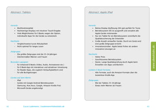 Abstract: Tablets                                                  Abstract: Apple iPad




     Vorteile:                                                          Vorteile:
         ++ Multifunktionalität                                             ++ Retina Display (Auflösung 264 ppi) perfekt für Texte
         ++ Hochwertige Displays mit intuitiver Touch-Eingabe               ++ Betriebssystem iOS ist ausgereift und verzahnt alle
         ++ Viele Möglichkeiten für E-Books wegen der Option,               	 Apple-Geräte miteinander
         	 individuelle Apps für die Geräte zu entwickeln                   ++ Nur ein Tablet für ein Betriebssystem vereinfacht die
                                                                            	 Qualitätssicherung der Entwickler
     Nachteile:                                                             ++ Große Anzahl verkaufter Geräte. Durch ein Gerät wird
        –– Vergleichsweise kurze Akkulaufzeit                               	 eine große Zielgruppe erreicht




                                                                                                                                            www.ebooklabs.de
        –– Nicht optimal für langes Lesen                                   ++ Innovationstreiber. Apple bietet früher als andere
                                                                            	 innovative Lösungen an
     Zielgruppe:
          •	 Die größte Zielgruppe sind die 25–34-Jährigen              Nachteile:
          •	 Gleichermaßen Männer und Frauen                               –– Hoher Preis
                                                                           –– Geschlossenes Betriebssystem
     Besonders geeignet:                                                   –– Stores: Lange Qualitätsprüfung durch Apple beim
         •	 für enhanced E-Books (Video, Audio, Animationen etc.)          	 Einstellen von Apps und Büchern
         •	 für E-Book-App mit interaktiver und attraktiver Umsetzung
         •	 für Reader-Apps, die zugleich Verkaufsplattform sind        Lesbare E-Book-Formate:
         •	 für alle Buchgattungen                                          •	 Alle Formate, auch die Amazon-Formate über die
                                                                            	 kostenlose Kindle-App
     Geräte   auf dem Markt:
        •	    iPad                                                      Zielgruppe:
        •	    Geräte mit Google Android Betriebssystem                       •	 Wie bei Tablets 25–34-Jährige
        	     (Samsung, Acer,Asus, Google, Amazon Kindle Fire)               •	 Etwas mehr Männer als Frauen
        •	    Microsoft-Geräte angekündigt




62                  Lucas Lüdemann, l.luedemann@ebooklabs.de                                                                           63
 