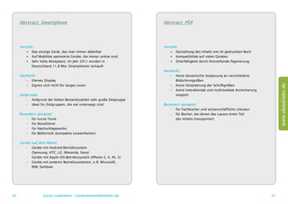Abstract: Smartphone                                                Abstract: PDF




     Vorteile:                                                           Vorteile:
         ++ Das einzige Gerät, das man immer dabeihat                        ++ Darstellung des Inhalts wie im gedruckten Buch
         ++ Auf Mobilität optimierte Geräte, die immer online sind           ++ Kompatibilität auf vielen Geräten
         ++ Sehr hohe Akzeptanz. Im Jahr 2011 wurden in                      ++ Zitierfähigkeit durch feststehende Paginierung
         	 Deutschland 11,8 Mio. Smartphones verkauft
                                                                         Nachteile:
     Nachteile:                                                             –– Keine dynamische Anpassung an verschiedene
        –– Kleines Display                                                  	Bildschirmgrößen




                                                                                                                                         www.ebooklabs.de
        –– Eignen sich nicht für langes Lesen                               –– Keine Veränderung der Schriftgrößen
                                                                            –– Keine Interaktivität und multimediale Anreicherung
     Zielgruppe:                                                            	möglich
          •	 Aufgrund der hohen Bestandszahlen sehr große Zielgruppe
          •	 Ideal für Zielgruppen, die viel unterwegs sind              Besonders geeignet:
                                                                             •	 für Fachbücher und wissenschaftliche Literatur
     Besonders geeignet:                                                     •	 für Bücher, bei denen das Layout einen Teil
         •	 für kurze Texte                                                  	 des Inhalts transportiert
         •	 für Reiseführer
         •	 für Nachschlagewerke
         •	 für Belletristik (kompakte Leseeinheiten)

     Geräte   auf dem Markt:
        •	    Geräte mit Android-Betriebssystem
        	     (Samsung, HTC, LG, Motorola, Sony)
        •	    Geräte mit Apple iOS-Betriebssystem (iPhone 3, 4, 4S, 5)
        •	    Geräte mit anderen Betriebssystemen, z. B. Microsoft,
        	     RIM, Symbian




66                   Lucas Lüdemann, l.luedemann@ebooklabs.de                                                                       67
 