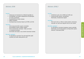 Abstract: EPUB                                                   Abstract: EPUB 3




     Vorteile:                                                        Vorteile:
         ++ Inhalt passt sich dynamisch an Bildschirmgrößen an            ++ Schließt die Lücke, die in EPUB noch offen war
         ++ Schriftgrößen und andere typografische Einstellungen          ++ Anspruchsvolle Layouts, Animationen,
         	 am Gerät veränderbar                                           	 Multimedia, Interaktivität möglich
         ++ Kompatibilität auf vielen Geräten
         ++ Offener Standard                                          Nachteile:
         ++ Kostengünstig umsetzbar (basiert auf HTML und CSS)           –– Wird noch nicht zu 100 % von allen Geräten unterstützt,
                                                                         	 was aber nur noch eine Frage der Zeit zu sein scheint
     Nachteile:




                                                                                                                                            www.ebooklabs.de
        –– Keine anspruchsvollen Layouts umsetzbar.                   Besonders geeignet:
        	 Ausschließlich linearer Aufbau möglich                          •	 für alle Bücher, bei denen komplexes Layout und/oder
        –– Keine Interaktivität, Animation. Video und Audio               	 Multimedia und Interaktivitäteine wichtige Rolle spielen
        	 nur bedingt einsetzbar                                          	 Abstract: Fixed-layout-EPUB
        –– Auf Kindle nicht lesbar, muss hierfür konvertiert werden

     Besonders geeignet:
         •	 für alle Bücher, bei denen Text die Hauptrolle spielt
         	 und Bild und Grafik nebensächlich sind




68                  Lucas Lüdemann, l.luedemann@ebooklabs.de                                                                           69
 