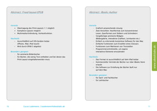 Abstract: Fixed-layout-EPUB                                     Abstract: iBooks Author




     Vorteile:                                                       Vorteile:
         ++ Übertragung des Print-Layouts 1:1 möglich                    •	 Grafisch ansprechende Lösung
         ++ Komplexe Layouts möglich                                     •	 Zwei Ansichten: Hochformat zum konzentrierten
         ++ Multimedia-Einbindung, Vorlesefunktion                       	 Lesen, Querformat zum Stöbern und Schmökern
                                                                         •	 Vorgefertigte animierte Widgets
     Nachteile:                                                          	 (Bildergalerie, interaktive Grafiken, Lernkarten etc.)
        –– Ausschließlich auf iOS-Geräten lesbar                         •	 Einfach zu erlernende kostenlose Software für den Mac
        	 (iPhone, iPad, iPod touch)                                     •	 Einfache Funktionen zum Erstellen eines Glossars




                                                                                                                                          www.ebooklabs.de
        –– Wird durch EPUB 3 abgelöst                                    •	 Funktionen zum Markieren von Textstellen
                                                                         •	 Programmierschnittstelle, um eigene
     Besonders geeignet:                                                 	 interaktive Elemente einzubinden
         •	 für animierte Bilderbücher
         •	 für Bücher, die wenig Text enthalten und bei denen das   Nachteile:
         	 Print-Layout eingehaltenwerden muss                          –– Das Format ist ausschließlich auf dem iPad lesbar
                                                                        –– Kommerzieller Vertrieb der Bücher nur über iBooks Store
                                                                        	erlaubt
                                                                        –– Die Software zur Erstellung der Bücher läuft nur
                                                                        	 auf dem Mac

                                                                     Besonders geeignet:
                                                                         •	 für Sach- und Fachbücher
                                                                         •	 für Lehrbücher




70                 Lucas Lüdemann, l.luedemann@ebooklabs.de                                                                          71
 