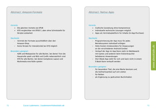 Abstract: Amazon-Formate                                          Abstract: Native Apps




     Vorteile:                                                         Vorteile:
         ++ Die gleichen Vorteile wie EPUB                                 ++ Grafische Gestaltung ohne Kompromisse
         ++ KF8 vergleichbar mit EPUB 3, aber ohne Schnittstelle für       ++ Individuelle technische Lösungen möglich
         	Skripte-Lesbarkeit                                               ++ Apps als Vertriebsplattform für Inhalte (In-App-Purchase)

     Nachteile:                                                        Nachteile:
        –– Vertrieb der Formate ausschließlich über den                   –– Programmierung der App muss für jedes
        	Amazon-Shop                                                      	 Betriebssystem individuell erfolgen




                                                                                                                                               www.ebooklabs.de
        –– Keine Skripte für Interaktivität bei KF8 möglich               –– Hohe Kosten (insbesondere für ­ npassungen
                                                                                                            A
                                                                          	 an die verschiedenen Android-Geräte)
     Besonders geeignet:                                                  –– Verkauf der App im App-Store steht im Wettbewerb
         •	 AZW und Mobipocket für alle Bücher, bei denen Text die        	 mit Games und anderen beim Endverbraucher
         	 Hauptrolle spielt und Bild und Grafik nebensächlich sind       	 beliebteren Anwendungen
         •	 KF8 für alle Bücher, bei denen komplexes Layout und           –– Die E-Book-App steht für sich und kann nicht in einem
         	 Multimedia eine Rolle spielen                                  	 E-Book-Store verkauft werden

                                                                       Besonders geeignet:
                                                                           •	 für besondere Titel, die eine Marke ­ esitzen und
                                                                                                                  b
                                                                           	 die Aufmerksamkeit auf sich ziehen
                                                                           •	 für Reihen
                                                                           •	 als Ergänzung zu gedruckten Buchinhalten




72                 Lucas Lüdemann, l.luedemann@ebooklabs.de                                                                               73
 