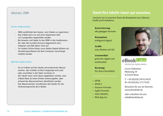 Abstract: DRM                                                      Damit Ihre Inhalte immer gut aussehen,
                                                                        vereinen wir in unserem Team die Kompetenz aus Lektorat,
                                                                        Grafik und Produktion.


                                                                        • 	Konvertierung:
                                                                        	 alle gängigen Formate
     Harter Kopierschutz:




                                                                        • 	Konzeption:
        •	   DRM verpflichtet den Nutzer, sein E-Book zu registrieren
        •	   Das E-Book kann nur auf einer begrenzten Zahl


                                                                        	 erfolgreich digital
        	    von Lesegeräten angemeldet werden
        •	   Bei Amazon und Apple ist das DRM in den Kaufprozess,


                                                                        • 	Grafik:
        	    der über den Kunden-Account abgewickelt wird,


                                                                        	 neue Medien mit Stil
        	    integriert und fällt daher nicht auf
        •	   Für andere Online-Shops muss Adobe Digital Editions als


                                                                        • 	Crossmedial:
        	    Verwaltungssoftware auf dem Computer zwischenge-



                                                                        	 gedruckt, digital und
        	    schaltet werden



     Weicher Kopierschutz:                                              	multimedial

                                                                        • 	Beratung:                   Lucas Lüdemann
                                                                        	 Für Ihren Durchblick         Mohnweg 10
        •	   Ein im E-Book auf den Käufer personalisiertes Wasser-


                                                                                                       D-53229 Bonn
        	    zeichen, das sichtbar im Buch angezeigt wird und/
        	    oder unsichtbar in der Datei versteckt ist


                                                                                                       T 	 + 49 (0)228 / 96 91 04 92
                                                                        • 	EPUB
        •	   Der Käufer kann nicht davon abgehalten werden, eine


                                                                                                       M 	+49 (0)160 / 2 71 76 05
        	    E-Book-Datei an einen Dritten weiterzugeben, aber


                                                                        • 	 EPUB 3
        	    anhand des Wasserzeichens identifiziert werden


                                                                        • 	 Amazon-Formate             Besuchen Sie uns im Internet:
        •	   Das Wasserzeichen sensibilisiert den Käufer für die


                                                                        • 	 Apple-Formate              www.ebooklabs.de
        	    Verbreitungsrechte des E-Books


                                                                        • 	 .folio (Adobe)             oder schreiben Sie uns:
                                                                        • 	 Web-App etc.               info@ebooklabs.de




76                  Lucas Lüdemann, l.luedemann@ebooklabs.de
 