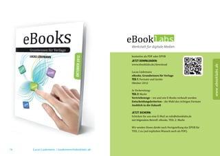 kostenlos als PDF oder EPUB

                                                www.ebooklabs.de/download
                                                JETZT DOWNLOADEN:




                                                                                                                www.ebooklabs.de
                                                Lucas Lüdemann

                                                TEIL 1: Formate und Geräte
                                                eBooks. Grundwissen für Verlage

                                                Oktober 2012



                                                TEIL 2: Markt
                                                In Vorbereitung:

                                                Vertriebswege – wo und wie E-Books verkauft werden
                                                Entscheidungskriterien – die Wahl des richtigen Formats
                                                Ausblick in die Zukunft



                                                Schicken Sie uns eine E-Mail an info@ebooklabs.de
                                                JETZT SICHERN:

                                                mit folgendem Betreff: eBooks. TEIL 2: Markt

                                                Wir senden Ihnen direkt nach Fertigstellung das EPUB für
                                                TEIL 2 zu (auf expliziten Wunsch auch als PDF).




78   Lucas Lüdemann, l.luedemann@ebooklabs.de                                                              79
 