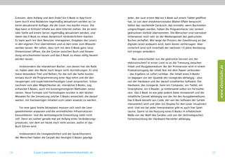 Grenzen, dem Anfang und dem Ende? Ein E-Book in App-Form             Jeder, der zum ersten Mal ein E-Book auf einem Tablet geöffnet
     kann durch eine Redaktion regelmäßig aktualisiert werden (es ist     hat, ist von dem dreidimensionalen Blätter-Effekt berauscht.
     keine aktualisierte Auflage, die der Leser neu kaufen muss). Die     Selbst das raschelnde Geräusch, das entsteht, wenn Buchseiten
     App kann in Echtzeit Inhalte aus dem Internet ziehen, die an zent-   umgeschlagen werden, haben die Programmierer von seinem
     raler Stelle auf einem Server regelmäßig aktualisiert werden, und    gedruckten Vorbild übernommen. Die Menschen sind (verständ-
     damit das E-Book zu etwas dynamisch Veränderlichem machen.           licherweise) noch sehr an der Mediengestalt des gedruckten
     Es kann auch mit dem Benutzer interagieren, Eingaben des Lesers      Buches verhaftet. Wie lange der Prozess der Gewöhnung an das
     in den eigenen Text übernehmen und so den Leser zum Mitautor         digitale Lesen andauern wird, kann keiner vorhersagen. Aber
     werden lassen. Wir sehen, dass sich mit dem E-Book ganz neue         sicherlich wird sich innerhalb der nächsten 10 Jahre diesbezüg-
     Dimensionen öffnen, die die Grenze zwischen Buch und Anwen-          lich einiges verändern.
     dung verschwimmen lassen und das E-Book zu etwas völlig Neuem
     werden lassen.                                                           Was unterscheidet nun die gedruckte Version von der
                                                                          elektronischen? In erster Linie ist es die Trennung zwischen




                                                                                                                                                    www.ebooklabs.de
         Insbesondere die interaktiven Bücher, von denen hier die Rede    Inhalt und Ausgabemedium. Bei der Printversion wird in einem
     ist, haben aber den Markt noch längst nicht durchdrungen. Es sind    Produktionsgang der Inhalt fest mit dem Papier verbunden
     meist besondere Titel und Reihen, für die sich der hohe Kosten-      – das Ergebnis ist sofort sichtbar. Der Inhalt eines E-Books
     einsatz durch die Programmierung einer App lohnt und die den         ist dagegen von der Qualität des Lesegeräts abhängig – also
     neugierigen und experimentierfreudigen Leser ansprechen. Schon       von der Hardware und der darauf installierten Software. Die
     zeichnen sich aber Möglichkeiten ab, interaktive E-Books, sog.       Hardware, das Lesegerät, kann ein Computer, ein Tablet, ein
     enhanced E-Books, auch mit kostengünstigeren Methoden umzu-          Smartphone, ein E-Reader, ja mittlerweile selbst ein Fernseher
     setzen. Neue Formate und Technologien wurden in den letzten          sein. Das E-Book ist wie jede andere Datei immateriell und die
     Monaten für die Umsetzung solcher E-Books entwickelt, die darauf     inhaltliche Gestalt abhängig von der Art des Ausgabemediums.
     warten, mit hochwertigen Inhalten zum Leben erweckt zu werden.       Das E-Book besteht aus Code, der von der Software der Geräte
                                                                          interpretiert wird und über ein Display für den Leser visualisiert
          Für eine ganz breite Akzeptanz müssen sich noch die Lese-       wird. Und wie bei jeder Interpretation gibt es auch hier Spiel-
     gewohnheiten anpassen und die vertrieblichen Infrastrukturen         räume. Damit ist die Nutzung eines E-Books in erheblichem
     konsolidieren. Und die technologische Entwicklung steht nicht        Maße von der Wahl des Gerätes und von der technologischen
     still. Denn wir stehen gerade mal am Anfang eines Veränderungs-      Fortentwicklung der Hardware-Hersteller abhängig.
     prozesses, von dem wir heute noch nicht wissen, wohin er das
     Buch führen wird.

        Insbesondere die Lesegewohnheit und der Sprachkonsens
     der Menschen haben die Gestalt des heutigen E-Books geprägt.




14                 Lucas Lüdemann, l.luedemann@ebooklabs.de                                                                                    15
 