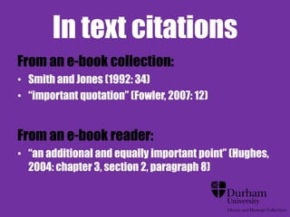 In text citations
From an e-book collection:
• Smith and Jones (1992: 34)
• “important quotation” (Fowler, 2007: 12)


From an e-book reader:
• “an additional and equally important point” (Hughes,
  2004: chapter 3, section 2, paragraph 8)
 