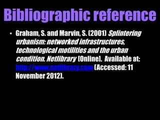 Bibliographic reference
• Graham, S. and Marvin, S. (2001) Splintering
  urbanism: networked infrastructures,
  technological motilities and the urban
  condition. Netlibrary [Online]. Available at:
  http://www.netlibrary.com (Accessed: 11
  November 2012).
 