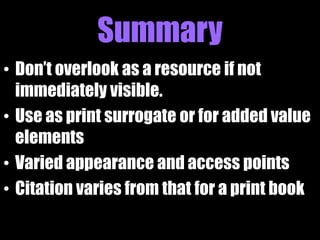 Summary
• Don’t overlook as a resource if not
  immediately visible.
• Use as print surrogate or for added value
  elements
• Varied appearance and access points
• Citation varies from that for a print book
 