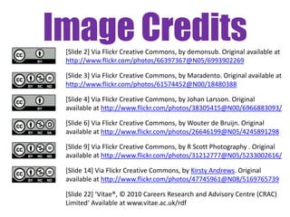 Image Credits
 [Slide 2] Via Flickr Creative Commons, by demonsub. Original available at
 http://www.flickr.com/photos/66397367@N05/6993902269

 [Slide 3] Via Flickr Creative Commons, by Maradento. Original available at
 http://www.flickr.com/photos/61574452@N00/18480388

 [Slide 4] Via Flickr Creative Commons, by Johan Larsson. Original
 available at http://www.flickr.com/photos/38305415@N00/6966883093/

 [Slide 6] Via Flickr Creative Commons, by Wouter de Bruijn. Original
 available at http://www.flickr.com/photos/26646199@N05/4245891298

 [Slide 9] Via Flickr Creative Commons, by R Scott Photography . Original
 available at http://www.flickr.com/photos/31212777@N05/5233002616/

 [Slide 14] Via Flickr Creative Commons, by Kirsty Andrews. Original
 available at http://www.flickr.com/photos/47745961@N08/5169765739

 [Slide 22] ‘Vitae®, © 2010 Careers Research and Advisory Centre (CRAC)
 Limited‘ Available at www.vitae.ac.uk/rdf
 
