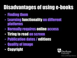 Disadvantages of using e-books
• Finding them
• Learning functionality on different
  platforms
• Normally requires online access
• Tiring to read on screen
• Publication dates / editions
• Quality of image
• Copyright
 