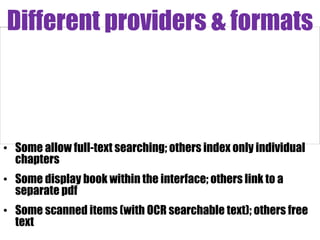 Different providers & formats



• Some allow full-text searching; others index only individual
  chapters
• Some display book within the interface; others link to a
  separate pdf
• Some scanned items (with OCR searchable text); others free
  text
 