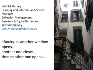 Vicki McGarvey
Learning and Information Services
Manager
Collection Management,
Research & Digital Resources
@vickimcgarvey
vicki.mcgarvey@staffs.ac.uk
eBooks, as another window
opens…
another one closes…
then another one opens…
 