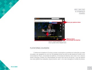 MOOCS COMO ESPAÇO
DE EXPERIMENTAÇÃO
PEDAGÓGICA
VOLTA AO SUMÁRIO
099
Figura 3 - Análise da Plataforma Veduca.
Fonte: SILVEIRA, ORTIZ e RIBEIRO, 2015.
PLATAFORMA COURSERA
O diferencial da plataforma Coursera consiste na abrangência quantitativa de instituições que estão
vinculadas a ela, agregando em torno de 120 estabelecimentos de ensino de alta relevância mundial, como
Universidade de Tóquio, Universidade da Califórnia, Universidade de Stanford, entre outras. Com o alcance
destas instituições, também há a disponibilidade de acesso para mais de 30 idiomas, o que não aparece
nas outras plataformas analisadas, proporcionando, assim, uma maior abrangência mundial de acessos.
 