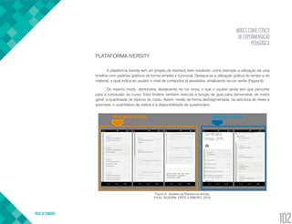 MOOCS COMO ESPAÇO
DE EXPERIMENTAÇÃO
PEDAGÓGICA
VOLTA AO SUMÁRIO
102
PLATAFORMA IVERSITY
A plataforma Iversity tem um projeto de interface bem resolvido, como exemplo a utilização de uma
timeline com padrões gráficos de forma simples e funcional. Destaca-se a utilização gráfica do tempo e do
material, a qual indica ao usuário o nível de conteúdos já assistidos, sinalizando na cor verde (Figura 6).
Do mesmo modo, demonstra, destacando na cor cinza, o que o usuário ainda tem que percorrer
para a conclusão do curso. Esta timeline também executa a função de guia para demonstrar, de modo
geral, a quantidade de tópicos do curso. Assim, revela de forma desfragmentada, na estrutura de níveis e
subníveis, o quantitativo de vídeos e a disponibilidade de questionário.
Figura 6 - Análise da Plataforma Iversity.
Fonte: SILVEIRA, ORTIZ e RIBEIRO, 2015.
 