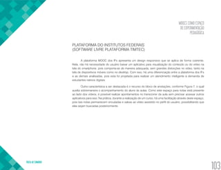 MOOCS COMO ESPAÇO
DE EXPERIMENTAÇÃO
PEDAGÓGICA
VOLTA AO SUMÁRIO
103
PLATAFORMA DO INSTITUTOS FEDERAIS
(SOFTWARE LIVRE PLATAFORMA TIMTEC)
A plataforma MOOC dos IFs apresenta um design responsivo que se aplica de forma coerente.
Nela, não há necessidade do usuário baixar um aplicativo para visualização do conteúdo ou do vídeo na
tela do smartphone, pois comporta-se de maneira adequada, sem grandes distorções no vídeo, tanto na
tela de dispositivos móveis como no desktop. Com isso, há uma diferenciação entre a plataforma dos IFs
e as demais analisadas, pois esta foi projetada para realizar um atendimento inteligente à demanda de
estudantes nativos digitais.
Outra característica a ser destacada é o recurso do bloco de anotações, conforme Figura 7, o qual
auxilia sobremaneira o acompanhamento do aluno às aulas. Como este espaço para notas está presente
ao lado dos vídeos, é possível realizar apontamentos no transcorrer da aula sem precisar acessar outros
aplicativos para isso. Na prática, durante a realização de um curso, há uma facilitação através deste espaço,
pois tais notas permanecem vinculadas e salvas ao vídeo assistido no perfil do usuário, possibilitando que
elas sejam buscadas posteriormente.
 
