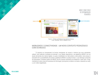MOOCS COMO ESPAÇO
DE EXPERIMENTAÇÃO
PEDAGÓGICA
VOLTA AO SUMÁRIO
104
Figura 7 - Análise da Plataforma dos Institutos Federais.
Fonte: SILVEIRA, ORTIZ e RIBEIRO, 2015.
MOBILIDADE E CONECTIVIDADE - UM NOVO CONTEXTO PEDAGÓGICO
COM OS MOOCS
O docente ao compreender as formas emergentes de acesso a Internet que seus estudantes
utilizam, terá melhores condições de articular o uso destes dispositivos e da plataforma MOOC com as
atuais demandas dos nativos digitais, na qual a mobilidade é um alto atrativo a este público. Isso porque o
estudante tem a possibilidade de acessar a plataforma MOOC a qualquer tempo, o que abrange a proposta
da ubiquidade. A interface gráfica do MOOC dos IFs quando acessada via smartphone, neste caso, é frag-
mentada em vários níveis de hierarquia de informação, priorizando os vídeos e os textos, deixando-os maior
e com melhor legibilidade.
 