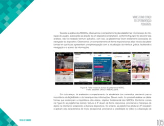 MOOCS COMO ESPAÇO
DE EXPERIMENTAÇÃO
PEDAGÓGICA
VOLTA AO SUMÁRIO
105
Durante a análise dos MOOCs, observamos o comportamento das plataformas no processo de inte-
ração do usuário, acessando-as através de um dispositivo smartphone, conforme Figura 8. No decorrer das
análises, não foi instalado nenhum aplicativo, com isso, as plataformas foram diretamente acessadas do
navegador do dispositivo. Observamos um comportamento de forma responsiva nas telas iniciais das plata-
formas em que todas apresentam uma preocupação com a visualização da interface gráfica, facilitando a
navegação e o acesso às informações.
Figura 8 - Telas iniciais de acesso às plataformas MOOC.
Fonte: SILVEIRA, ORTIZ e RIBEIRO, 2015.
Em outra etapa, foi analisada o comportamento da visualidade dos conteúdos, atentando para a
importância da legibilidade e da hierarquia das informações. Desse modo, foi possível analisar as plata-
formas que evidenciam a importância dos vídeos, objetivo fundamental dos MOOCs. Conforme consta
na Figura 9, as plataformas Iversity, Veduca e IF atuam de forma responsiva, priorizando a hierarquia de
dados na interface e adaptando a diversos dispositivos. No entanto, as plataformas Veduca e IF ressaltam
e aplicam esta característica de modo excepcional, priorizando a visibilidade do vídeo e a disposição de
 