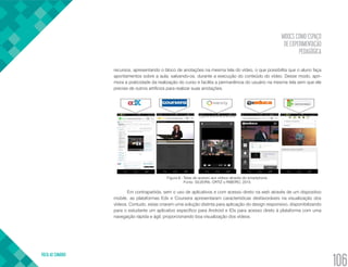 MOOCS COMO ESPAÇO
DE EXPERIMENTAÇÃO
PEDAGÓGICA
VOLTA AO SUMÁRIO
106
recursos, apresentando o bloco de anotações na mesma tela do vídeo, o que possibilita que o aluno faça
apontamentos sobre a aula, salvando-os, durante a execução do conteúdo do vídeo. Desse modo, apri-
mora a praticidade da realização do curso e facilita a permanência do usuário na mesma tela sem que ele
precise de outros artifícios para realizar suas anotações.
Figura 9 - Telas de acesso aos vídeos através do smartphone.
Fonte: SILVEIRA, ORTIZ e RIBEIRO, 2015.
Em contrapartida, sem o uso de aplicativos e com acesso direto na web através de um dispositivo
mobile, as plataformas Edx e Coursera apresentaram características desfavoráveis na visualização dos
vídeos. Contudo, estas criaram uma solução distinta para aplicação do design responsivo, disponibilizando
para o estudante um aplicativo específico para Android e IOs para acesso direto à plataforma com uma
navegação rápida e ágil, proporcionando boa visualização dos vídeos.
 