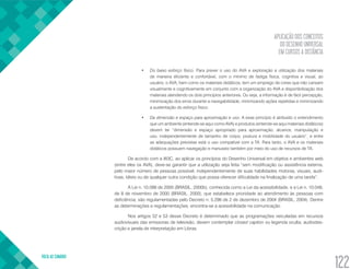 APLICAÇÃO DOS CONCEITOS
DO DESENHO UNIVERSAL
EM CURSOS A DISTÂNCIA
VOLTA AO SUMÁRIO
122
•	 Do baixo esforço físico. Para prever o uso do AVA e exploração e utilização dos materiais
de maneira eficiente e confortável, com o mínimo de fadiga física, cognitiva e visual, ao
usuário, o AVA, bem como os materiais didáticos, tem um emprego de cores que não cansam
visualmente e cognitivamente em conjunto com a organização do AVA e disponibilização dos
materiais atendendo os dois princípios anteriores. Ou seja, a informação é de fácil percepção,
minimização dos erros durante a navegabilidade, minimizando ações repetidas e minimizando
a sustentação do esforço físico.
•	 Da dimensão e espaço para aproximação e uso. A esse princípio é atribuído o entendimento
que um ambiente (entende-se aqui como AVA) e produtos (entende-se aqui materiais didáticos)
devem ter “dimensão e espaço apropriado para aproximação, alcance, manipulação e
uso, independentemente de tamanho de corpo, postura e mobilidade do usuário”, e entre
as adequações previstas está o uso compatível com a TA. Para tanto, o AVA e os materiais
didáticos possuem navegação e manuseio também por meio do uso de recursos de TA.
De acordo com a W3C, ao aplicar os princípios do Desenho Universal em objetos e ambientes web
(entre eles os AVA), deve-se garantir que a utilização seja feita “sem modificação ou assistência externa,
pelo maior número de pessoas possível, independentemente de suas habilidades motoras, visuais, audi-
tivas, táteis ou de qualquer outra condição que possa oferecer dificuldade na finalização de uma tarefa”.
A Lei n. 10.098 de 2000 (BRASIL, 2000b), conhecida como a Lei da acessibilidade, e a Lei n. 10.048,
de 8 de novembro de 2000 (BRASIL, 2000), que estabelece prioridade ao atendimento às pessoas com
deficiência, são regulamentadas pelo Decreto n. 5.296 de 2 de dezembro de 2004 (BRASIL, 2004). Dentre
as determinações e regulamentações, encontra-se a acessibilidade na comunicação.
Nos artigos 52 e 53 desse Decreto é determinado que as programações veiculadas em recursos
audiovisuais das emissoras de televisão, devem contemplar closed caption ou legenda oculta, audiodes-
crição e janela de interpretação em Libras.
 