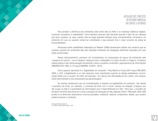 APLICAÇÃO DOS CONCEITOS
DO DESENHO UNIVERSAL
EM CURSOS A DISTÂNCIA
VOLTA AO SUMÁRIO
123
Para ampliar a eficiência dos ambientes web (entre eles os AVA) e os materiais didáticos digitais,
é preciso considerar a usabilidade2
. Uma interface torna-se mais eficiente quando é fácil de ser utilizada
por seus usuários, ou seja, quando não se exige grandes esforços para compreendê-la, tornando-a um
ambiente em que os usuários sintam-se confortáveis e que possam tirar o maior proveito de todas as
funcionalidades.
Pesquisas sobre usabilidade realizadas por Nielsen (2000) apresentam relatos dos usuários que se
queixam quando em ambientes web são utilizadas interfaces de navegação diferentes daquelas com que
estão acostumado.
Nesse direcionamento, precisam ser considerados na composição do layout de ambientes web
“espaços em branco”, como margens, espaços entre o cabeçalho e o corpo do texto e imagens. O objetivo
dessa prática é não sobrecarregar visualmente o leitor e ajudá-lo a entender o agrupamento de informações
(MISANCHUK,1992, p.174 apud MARINS; COSTA , 2014).
Outro aspecto apontado é a “legibilidade do conteúdo”. Para Marins e Costa (2014 apud NIELSEN,
2000, p.125), a legibilidade é um dos aspectos mais importantes quando se deseja estabelecer comuni-
cação direta com o usuário. Em AVA, por exemplo, “se o aluno tiver dificuldade em ler o texto, com certeza,
ficará desmotivado e isso prejudicará sua aprendizagem”.
As autoras esclarecem que as considerações a respeito da legibilidade do conteúdo “vão desde
o tamanho da fonte, cor utilizada, o contraste da fonte com o fundo, clareza na redação, à largura que
ele ocupa na tela e à quantidade de informações que é disponibilizada em tela”. Para isso, a escolha do
tamanho da fonte deve levar em conta a variação da resolução de tela utilizada (1024 x 768 pixels, 800 x 600
pixels) e os diferentes dispositivos (microcomputador, notebook, netbook, smartphone, tablet), que usuário
poderá acessar o conteúdo.
2. Usável, apropriado para o uso.
 