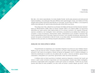TECNOLOGIA
E SALA DE AULA
VOLTA AO SUMÁRIO
130
São elas: uma coluna especializada, da revista Gestão Escolar, escrita pela assessora psicoeducacional
Catarina Iavelberg; uma publicação feita pela UNESCO sobre aprendizagem móvel; uma matéria do El País
redigida pela jornalista espanhola especializada em Educação, Suzana Pérez de Pablos; e uma sequência
didática para aplicação em sala de aula produzida pela revista Gente que Educa.
Para atingir essa meta, utilizaremos os princípios da Análise de Discurso de linha francesa represen-
tados por Mikhail Bakhtin (2009), Maria do Rosário Gregolin (2007) e Eni Orlandi (2009). Os argumentos
defendidos por esses autores serão destrinchados em um primeiro momento e em seguida contextuali-
zaremos o problema a ser investigado. Como culminância, procederemos às análises dos materiais que
compõem o corpus da pesquisa, anteriormente citados, interpretando-os por completo e extraindo frag-
mentos representativos para a discussão. Espera-se encontrar, como resultado da pesquisa, elementos que
possam nos ajudar a compreender a visão de mundo, ou as várias visões, dos enunciadores observados a
respeito do tema que tanto nos interessa enquanto educadores e cidadãos.
ANÁLISE DE DISCURSO E MÍDIA
Frequentemente nos deparamos com manchetes intrigantes nos jornais por suas múltiplas interpre-
tações ou por seu forte tom irônico. Os textos midiáticos, por vezes, estão carregados de sensacionalismo,
sarcasmo e até mesmo de arrogância. Através de figuras de linguagens como a metáfora (analogia) e a
metonímia (substituição do sentido de uma palavra pelo de outra), o discurso jornalístico agrupa leveza,
criatividade e coloquialismo em suas linhas, aproximando o leitor dos temas abordados.
A reflexão sobre os textos que lemos é inevitável; queremos interpretar e entender bem aquilo que
vemos e, assim, poder comentar e argumentar com mais propriedade. Criando esse hábito investigativo,
perdemos a ingenuidade sobre a linguagem e sobre quem produz os conteúdos. “O leitor de uma revista,
quando está diante do texto jornalístico, de certo modo vai buscar o sentido daquilo que ele lê”, afirma
 