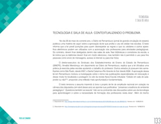 TECNOLOGIA
E SALA DE AULA
VOLTA AO SUMÁRIO
133
TECNOLOGIA E SALA DE AULA: CONTEXTUALIZANDO O PROBLEMA
No dia 26 de maio do corrente ano, o Diário de Pernambuco (jornal de grande circulação do estado)
publicou uma matéria de capa1
sobre a aprovação da lei que proíbe o uso de celular nas escolas. O texto
informa que a lei prevê punições para quem desrespeitar as regras e que os celulares e outros apare-
lhos eletrônicos podem ser utilizados com a autorização dos professores para atividades pedagógicas.
Do contrário, devem ficar desligados dentro das salas de aula. Nas bibliotecas e corredores da escola, a
lei indica que os telefones devem ficar em modo silencioso, mas também não é permitido o uso para fins
pessoais como envio de mensagens, acesso à internet ou para tirar fotos.
O diretor-executivo do Sindicato dos Estabelecimentos de Ensino do Estado de Pernambuco
(SINEPE), Arnaldo Mendonça, em depoimento ao Diário de Pernambuco, explica que a lei oficializa uma
prática já exercida pelas escolas ajudando o trabalho do professor. Outros estados já possuem leis seme-
lhantes como São Paulo, desde 2007, e Santa Catarina e Rio Grande do Sul, desde 2008. A aprovação dessa
lei em Pernambuco motivou a investigação sobre o tema nas publicações especializadas em educação e
desse modo foi localizada a postagem no site da revista Nova Escola intitulada “Celular em sala de aula:
proibir ou não?”2
, propondo uma reflexão mais aprofundada e fundamentada.
O texto tensiona o assunto trazendo à tona o projeto de lei de amplitude nacional em votação na
câmara dos deputados (em abril desse ano) ao apontar sua justificativa: “preservar a essência do ambiente
pedagógico”. Questiona também se essa lei “não vai na contramão das discussões sobre uso da tecnologia
para aprendizagem e sobre a necessidade de formação dos professores nesta área”. Além do trecho
1. Disponível em: http://blogs.diariodepernambuco.com.br/diretodaredacao/2015/05/26/capa-do-dia-26052015/. Acesso em: 10/06/2015.
2. Disponível em: http://revistaescola.abril.com.br/blogs/tecnologia-educacao/2015/04/07/celular-em-sala-de-aula/. Acesso em: 10/06/2015.
 
