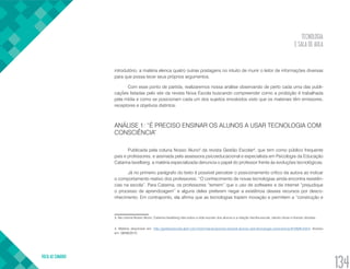 TECNOLOGIA
E SALA DE AULA
VOLTA AO SUMÁRIO
134
introdutório, a matéria elenca quatro outras postagens no intuito de munir o leitor de informações diversas
para que possa tecer seus próprios argumentos.
Com esse ponto de partida, realizaremos nossa análise observando de perto cada uma das publi-
cações listadas pelo site da revista Nova Escola buscando compreender como a proibição é trabalhada
pela mídia e como se posicionam cada um dos sujeitos envolvidos visto que os materiais têm emissores,
receptores e objetivos distintos.
ANÁLISE 1: “É PRECISO ENSINAR OS ALUNOS A USAR TECNOLOGIA COM
CONSCIÊNCIA”
Publicada pela coluna Nosso Aluno3
da revista Gestão Escolar4
, que tem como público frequente
pais e professores, e assinada pela assessora psicoeducacional e especialista em Psicologia da Educação
Catarina Iavelberg, a matéria especializada denuncia o papel do professor frente às evoluções tecnológicas.
Já no primeiro parágrafo do texto é possível perceber o posicionamento crítico da autora ao indicar
o comportamento reativo dos professores: “O conhecimento de novas tecnologias ainda encontra resistên-
cias na escola”. Para Catarina, os professores “temem” que o uso de softwares e da internet “prejudique
o processo de aprendizagem” e alguns deles preferem negar a existência desses recursos por desco-
nhecimento. Em contraponto, ela afirma que as tecnologias trazem inovação e permitem a “construção e
3. Na coluna Nosso Aluno, Catarina Iavelberg fala sobre a vida escolar dos alunos e a relação família-escola, dando dicas e tirando dúvidas.
4. Matéria disponível em: http://gestaoescolar.abril.com.br/formacao/preciso-ensinar-alunos-usar-tecnologia-consciencia-615029.shtml. Acesso
em: 08/06/2015.
 