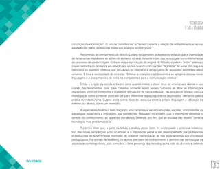 TECNOLOGIA
E SALA DE AULA
VOLTA AO SUMÁRIO
135
circulação da informação”. O uso de “resistências” e “temem” aponta a relação de enfrentamento e recusa
estabelecida pelos professores frente aos avanços tecnológicos.
Recorrendo ao pensamento do filósofo Ludwig Wittgenstein, a assessora enfatiza que a diversidade
de ferramentas impulsiona as ações do alunado, ou seja, defende o uso das tecnologias como instrumental
do processo de aprendizagem. Embora seja a reprodução do original do filósofo, a palavra “limite” adensa o
papel castrador do professor em relação aos alunos quando opta por não “digitalizar” as aulas. Em seguida
menciona os diversos públicos que se utilizam da internet e a ampla gama de atividades existentes nesse
universo. E frisa a necessidade da inclusão: “Ensinar a criança e o adolescente a se apropriar dessas novas
linguagens é a única maneira de torná-los competentes para a comunicação coletiva”.
Então a função da escola entra em cena quando indica o dever ético de ensinar aos alunos o uso
correto das ferramentas, pois, para Catarina, somente assim seriam “capazes de filtrar as informações
disponíveis, produzir conteúdos e conseguir articulá-los de forma reflexiva”. Na sequência, pontua como a
investigação sobre a internet pode ser útil para diferenciar espaços públicos de privados, alertando para a
prática do cyberbullying. Sugere ainda outros tipos de pesquisa sobre a própria linguagem e utilização da
internet por alunos, como um inventário.
A especialista finaliza o texto traçando uma proposta a ser seguida pelas escolas: compreender as
estratégias didáticas e a linguagem das tecnologias. Ressalva, no entanto, que é importante preservar o
sentido do conhecimento, as questões dos alunos. Defende, por fim, que as escolas não devem “temer a
tecnologia, mas problematizá-la”.
Podemos dizer que, a partir da leitura e análise desse texto, foi evidenciado o potencial colabora-
tivo das novas tecnologias junto ao ensino e o importante papel a ser desempenhado por professores
e instituições de ensino nesse momento de possível incorporação de tais equipamentos aos processos
pedagógicos. Na opinião de Iavelberg, os alunos precisam ter conhecimento e domínio das tecnologias na
sociedade contemporânea, pois considera a forte presença das tecnologias na vida do alunado e defende
 