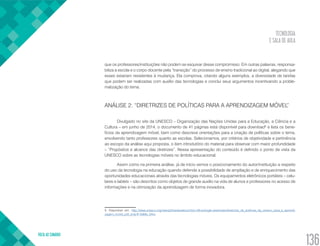 TECNOLOGIA
E SALA DE AULA
VOLTA AO SUMÁRIO
136
que os professores/instituições não podem se esquivar desse compromisso. Em outras palavras, responsa-
biliza a escola e o corpo docente pela “transição” do processo de ensino tradicional ao digital, alegando que
esses estariam resistentes à mudança. Ela comprova, citando alguns exemplos, a diversidade de tarefas
que podem ser realizadas com auxílio das tecnologias e conclui seus argumentos incentivando a proble-
matização do tema.
ANÁLISE 2: “DIRETRIZES DE POLÍTICAS PARA A APRENDIZAGEM MÓVEL”
Divulgado no site da UNESCO – Organização das Nações Unidas para a Educação, a Ciência e a
Cultura – em junho de 2014, o documento de 41 páginas está disponível para download5
e lista os bene-
fícios da aprendizagem móvel, bem como descreve orientações para a criação de políticas sobre o tema,
envolvendo tanto professores quanto as escolas. Selecionamos, por critérios de objetividade e pertinência
ao escopo da análise aqui proposta, o item introdutório do material para observar com maior profundidade
– “Propósitos e alcance das diretrizes”. Nessa apresentação do conteúdo é definido o ponto de vista da
UNESCO sobre as tecnologias móveis no âmbito educacional.
Assim como na primeira análise, já de início vemos o posicionamento do autor/instituição a respeito
do uso da tecnologia na educação quando defende a possibilidade de ampliação e de enriquecimento das
oportunidades educacionais através das tecnologias móveis. Os equipamentos eletrônicos portáteis – celu-
lares e tablets – são descritos como objetos de grande auxílio na vida de alunos e professores no acesso de
informações e na otimização da aprendizagem de forma inovadora.
5. Disponível em: http://www.unesco.org/new/pt/brasilia/about-this-office/single-view/news/diretrizes_de_politicas_da_unesco_para_a_aprendi-
zagem_movel_pdf_only/#.VaMie_lViko.
 