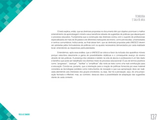 TECNOLOGIA
E SALA DE AULA
VOLTA AO SUMÁRIO
137
O texto explica, então, que as diretrizes propostas no documento têm por objetivo promover o melhor
entendimento da aprendizagem móvel e seus benefícios através de sugestões de práticas que alavanquem
o processo educativo. Fundamenta que a construção das diretrizes contou com o suporte de profissionais
especializados de mais de 20 países e de diferentes instituições de ensino, como pré-escolas, universidades
e centros comunitários. Indica ainda, ao final desse item, que as diretrizes propostas pela UNESCO devem
ser adotadas pelos formuladores de políticas com os ajustes necessários demandados por cada realidade
local, entendendo as respectivas particularidades.
Entendemos, após essa análise, que a UNESCO se coloca a favor da inclusão dos aparelhos móveis
porque vislumbra claramente a gama de possibilidades didáticas e o consequente avanço do ensino
através de tais práticas. A presença dos celulares e tablets na vida de alunos e professores é um fato dado
e benéfico que pode ser trabalhado nos distintos níveis do processo educacional. O uso de termos positivos
como “progresso”, “avançar”, “facilitar” e “simplificar” dão norte ao texto como uma real contribuição para
a educação. Conclui-se, portanto, que a orientação para a criação de políticas fornecida por esse material
considera as tecnologias portáteis como instrumentos de inovação e que sua apropriação deve ser reali-
zada atendendo aos interesses dos grupos envolvidos, ou seja, não há a percepção, aqui, de uma propo-
sição fechada e inflexível, mas, ao contrário, deixa-se clara a possibilidade de adaptação das sugestões
diante de cada contexto.
 