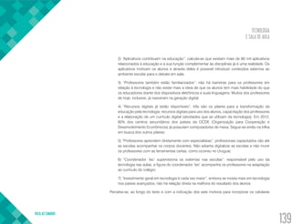 TECNOLOGIA
E SALA DE AULA
VOLTA AO SUMÁRIO
139
2) “Aplicativos contribuem na educação”: calcula-se que existam mais de 80 mil aplicativos
relacionados à educação e a sua função complementar às disciplinas já é uma realidade. Os
aplicativos motivam os alunos e através deles é possível introduzir conteúdos externos ao
ambiente escolar para o debate em sala;
3) “Professores também estão familiarizados”: não há barreiras para os professores em
relação à tecnologia e não existe mais a ideia de que os alunos tem mais habilidade do que
os educadores diante dos dispositivos eletrônicos e suas linguagens. Muitos dos professores
de hoje, inclusive, já nasceram na geração digital;
4) “Recursos digitais já estão disponíveis”: três são os pilares para a transformação da
educação pela tecnologia: recursos digitais para uso dos alunos, capacitação dos professores
e a elaboração de um currículo digital (atividades que se utilizam da tecnologia). Em 2012,
85% dos centros secundários dos países da OCDE (Organização para Cooperação e
Desenvolvimento Econômicos) já possuíam computadores de mesa. Segue-se então na trilha
em busca dos outros pilares;
5) “Professores aprendem diretamente com especialistas”: profissionais capacitados vão até
as escolas acompanhar os corpos docentes. Não adianta digitalizar as escolas e não munir
os professores com as ferramentas certas, como ocorreu no Uruguai;
6) “Coordenador ‘tec’ supervisiona os sistemas nas escolas”: responsável pelo uso da
tecnologia nas aulas, a figura do coordenador ‘tec’ acompanha os professores na adaptação
ao currículo do colégio;
7) “Investimento geral em tecnologia é cada vez maior”: embora se invista mais em tecnologia
nos países avançados, não há relação direta na melhora do resultado dos alunos.
	 Percebe-se, ao longo do texto e com a indicação dos sete motivos para incorporar os celulares
 