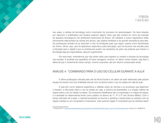 TECNOLOGIA
E SALA DE AULA
VOLTA AO SUMÁRIO
140
nas aulas, a defesa da tecnologia como incremento do processo de aprendizagem. Os itens listados
por Jabonero e sintetizados por Susana quebram alguns mitos que são criados em torno da inserção
de aparatos tecnológicos nos ambientes tradicionais de ensino. Os celulares e outros dispositivos estão
intimamente relacionados às rotinas dos alunos, são objetos familiares e de grande importância para eles.
Os professores também já os dominam e não há limitações para que sejam usados como ferramentas
de ensino. Vê-se, aqui, que há aplicativos específicos para educação; que há recursos nas escolas para
a transição para o digital e que os professores podem ser assistidos de perto nas práticas que incluem a
tecnologia seja por especialistas, seja por supervisores.
Por esse texto, entendemos que não existe razão para esperar ou impedir a entrada da tecnologia
nas escolas. A acolhida aos aparelhos só traria vantagens, embora, no último motivo listado, seja feito o
alerta de que o investimento nesse campo, mesmo crescente, não tem retorno comprovado ainda.
ANÁLISE 4: “COMBINADO PARA O USO DO CELULAR DURANTE A AULA”
A última publicação indicada pelo site da Nova Escola é um plano de aula7
elaborado pela própria
equipe da revista e tem por finalidade discutir com os alunos sobre o uso do celular em sala de aula.
A aula tem como objetivos específicos a reflexão sobre as normas e os processos que legitimam
o respeito; a discussão sobre o uso do celular em sala; a vivência da assembleia; e a criação coletiva de
regras sobre o uso do celular na classe. Os conteúdos trabalhados são a cooperação e a criação de regras,
e a atividade foi desenvolvida tendo como público os alunos do 1º, 2º e 3º ano (Ensino Médio). Com o
tempo estimado de 4 aulas, o material necessário se resume a cartolina e caneta (para os cartazes com as
regras criadas) ou um computador e impressora, caso queiram digitar. É necessário que as carteiras sejam
7. Disponível em: http://www.gentequeeduca.org.br/planos-de-aula/combinado-para-o-uso-do-celular-durante-aula. Acesso em: 08/06/2015.
 
