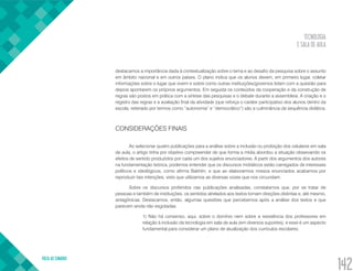 TECNOLOGIA
E SALA DE AULA
VOLTA AO SUMÁRIO
142
destacamos a importância dada à contextualização sobre o tema e ao desafio da pesquisa sobre o assunto
em âmbito nacional e em outros países. O plano indica que os alunos devem, em primeiro lugar, coletar
informações sobre o lugar que vivem e sobre como outras instituições/governos lidam com a questão para
depois apontarem os próprios argumentos. Em seguida os conteúdos da cooperação e da construção de
regras são postos em prática com a síntese das pesquisas e o debate durante a assembleia. A criação e o
registro das regras e a avaliação final da atividade (que reforça o caráter participativo dos alunos dentro da
escola, reiterado por termos como “autonomia” e “democrático”) são a culminância da sequência didática.
CONSIDERAÇÕES FINAIS
Ao selecionar quatro publicações para a análise sobre a inclusão ou proibição dos celulares em sala
de aula, o artigo tinha por objetivo compreender de que forma a mídia abordou a situação observando os
efeitos de sentido produzidos por cada um dos sujeitos enunciadores. A partir dos argumentos dos autores
na fundamentação teórica, podemos entender que os discursos midiáticos estão carregados de interesses
políticos e ideológicos, como afirma Bakhtin, e que ao elaborarmos nossos enunciados acabamos por
reproduzir tais intenções, visto que utilizamos as diversas vozes que nos circundam.
Sobre os discursos proferidos nas publicações analisadas, constatamos que, por se tratar de
pessoas e também de instituições, os sentidos atrelados aos textos tomam direções distintas e, até mesmo,
antagônicas. Destacamos, então, algumas questões que percebemos após a análise dos textos e que
parecem ainda não esgotadas:
1) Não há consenso, aqui, sobre o domínio nem sobre a resistência dos professores em
relação à inclusão da tecnologia em sala de aula (em diversos suportes), e esse é um aspecto
fundamental para considerar um plano de atualização dos currículos escolares;
 