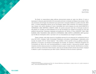 LAPTOPS NA
SALA DE AULA
VOLTA AO SUMÁRIO
147
No Brasil, os responsáveis pelas políticas educacionais postas em ação nos últimos 15 anos e
expressas no discurso governamental, têm procurado promover a inclusão tecnológica nas escolas e finan-
ciar processos de formação de professores que oportunizem inovações didáticas na prática docente. Além
disso, a revisão bibliográfica aponta que as tecnologias digitais estão presentes nos espaços educacio-
nais, todavia, vem sendo utilizada em menor intensidade que outros espaços da vida social (SANCHO e
HERNANDEZ, 2006; MARTINS e GIRAFFA, 2008). Os autores associam esse fato à instituição escolar ter
dificuldade em visualizar as potencialidades de uso das tecnologias que chegam às escolas por meio das
políticas educacionais. Pesquisas realizadas principalmente nos últimos 10 anos (VALENTE, 2003, 2008;
ALMEIDA, 2005; FAGUNDES, 2005; SANCHO e HERNANDEZ, 2006; GVIRTZ e LARRONDO, 2007) apontam
que há falta de orientações sobre o que fazer com os computadores que chegam às escolas.
Nesse contexto, este artigo discute os resultados parciais de uma pesquisa em andamento entre os
anos 2011-2013, intitulada “Aulas Conectadas? Mudanças curriculares e aprendizagem colaborativa entre
escolas do projeto UCA em Santa Catarina1
”. Nas análises, iremos apontar como as políticas nacionais,
estaduais e municipais, de inserção de tecnologias nas escolas, em especial, o PROUCA (Programa Um
Computador por Aluno) têm sido recontextualizadas no contexto escolar, e discutiremos também, alguns
impactos oriundos desse processo no cotidiano da sala de aula e no fazer docente. Identificamos a necessi-
dade de continuar construindo redes de apoio, para que as escolas possam pensar seus tempos, espaços
e saberes, a partir de perspectivas que deem vazão a diferentes formas de ensinar e aprender.
1. Trata-se de uma pesquisa coordenada pela Profa. Dra. Geovana Mendonça Lunardi Mendes, o projeto contou com o auxílio à pesquisa do
CNPq – Edital CNPq/CAPES/SEED-MEC nº 76/2010.
 