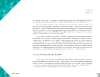 LAPTOPS NA
SALA DE AULA
VOLTA AO SUMÁRIO
151
de Educação Adolfo Hedel, no município de Agrolândia (270 km de Florianópolis) e Escola Estadual de
Educação Básica São Tarcísio, localizada no município de São Bonifácio (85 Km de Florianópolis).
Os instrumentos de coleta dos dados utilizados nessa análise foram questionários, reuniões com
grupos de professores e gestores, entrevistas, análise de documentos e observação participativa. Após
esse período, a pesquisa, pela natureza de seu propósito, objetivava partilhar com as escolas investigadas,
algumas contribuições científicas e de inovações curriculares como criação de uma rede científica de apoio
à implantação e monitoramento do PROUCA em Santa Catarina, bem como a criação de novas iniciativas
voltadas à inovação curricular por meio de tecnologias.
Com o objetivo de instigar as inovações curriculares e aprendizagem colaborativa foi desenvolvido
um ambiente para os Mundos Virtuais 3D. Nesse espaço alunos e professores de diferentes cidades e
escolas atuavam simultaneamente para resolver problemas ambientais, analisar as diferenças culturais,
e debater os problemas urbanos atuais. Os Mundos Virtuais 3D possibilitaram que docentes e discentes
de diferentes regiões do Estado de Santa Catarina discutissem sobre um mesmo tema e trabalhassem de
forma colaborativa para resolver os desafios propostos. Dessa experiência, apareceram inúmeras questões
que merecem ser problematizadas e discutidas. No âmbito deste artigo, faremos alguns apontamentos para
os desafios que o modelo do Programa, na lógica “um para um”, traz para o cotidiano escolar.
OS LAPTOPS CHEGARAM E AGORA?
Cuban (2001), assim como destaca a epígrafe de Martin-Barbero no início deste texto, destaca, em
uma pesquisa realizada no começo da década, a pobre apropriação dos computadores feita pelos profes-
sores no contexto da sala de aula. Seu argumento é que assim como com a televisão e outras tecnologias,
a escola teve uma apropriação conservadora destes artefatos. O uso não provocou mudanças radicais e a
nova lógica instaurada por tais tecnologias, não provocaram grandes rupturas.
 