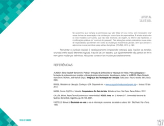 LAPTOPS NA
SALA DE AULA
VOLTA AO SUMÁRIO
157
Se quisermos que cumpra as promessas que são feitas em seu nome, será necessário criar
novas formas de associação e de confiança e novos tipos de especialistas. A tensão atual entre
os dois modelos curriculares, que não está resolvida, dá origem, na melhor das hipóteses, a
modificações práticas do “currículo do passado”. Tais alterações evitam estabelecer novas redes
de especialistas que tenham em conta as mudanças econômicas globais, sem que percam a
autonomia crucial permitida pelas velhas disciplinas. (YOUNG, 2010, p.180)
Reinventar o currículo escolar é necessariamente empreender esforços para resolver as tensões
oriundas entre essas diferentes lógicas. Trata-se de um trabalho que aparentemente não parece ter fim e
nem gerar mudanças definitivas. Há que se construir tais mudanças cotidianamente.
REFERÊNCIAS
ALMEIDA, Maria Elizabeth Bianconcini. Prática e formação de professores na integração de mídias. Prática pedagógica e
formação de professores com projetos: articulação entre conhecimentos, tecnologias e mídias. In: ALMEIDA, Maria Elizabeth
Bianconcini; MORAN, José Manuel (Orgs.). Integração das Tecnologias na Educação. Salto para o Futuro. Brasília: MEC/SEED.
2005.
BRASIL. Ministério da Educação. Conheça o UCA. Disponível em: <www.uca.gov.br/institucional/projeto.jsp>. Acesso: 03 abr.
2012.
BARBA, Carme; CAPELLA, Sebastià. Computadores Em Sala de Aula: Métodos e Usos. São Paulo: Penso Editora, 2012.
CALLON, Michel. Redes Tecno-Económicas e irreversibilidad. REDES Junio, Vol 8, Número 017. Universidad Nacional de
Quilmes. Bernal Este, Argentina, pp. 85-126, 2001.
CASTELLS, Manuel. A Sociedade em rede: a era da informação: economia, sociedade e cultura. Vol I. São Paulo: Paz e Terra,
1999.
 