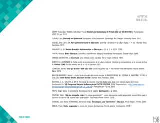 LAPTOPS NA
SALA DE AULA
VOLTA AO SUMÁRIO
158
CERNY, Roseli Zen; RAMOS, Edla Maria Faust. Relatório da Implantação do Projeto UCA em SC 2010/2011. Florianópolis:
UFSC, 31 jan. 2012.
CUBAN, Larry. Oversold and Underused: computers in the classroom. Cambridge: MA, Harvard University Press. 2001.
DUSSEL, Inés. 2011. VII. Foro Latinoamericano de Educación: aprender y enseñar en la cultura digital. – 1. ed. - Buenos Aires:
Santillana, 2011.
FAGUNDES, L. In: Revista Brasileira de Informática na Educação. v. 13, n. 2, p. 42-52. 2005.
FANTIN, Monica. Mídia-Educação: conceitos, experiências, diálogos Brasil-Itália. Florianópolis: Cidade Futura, 2006.
GIMENO SACRISTÁN, J. O currículo: uma reflexão sobre a prática. Porto Alegre: ArtMed, 1998.
GVIRTZ, S.; LARRONDO, M. Notas sobre la escolarización de la cultura material. Celulares y computadoras en la escuela de hoy.
In: Revista TEIAS: Rio de Janeiro, ano 8, n. 15-16, jan/dez. 2007.
JOHNSON, Steven. Tudo que é ruim é bom para você: como os games e a TV nos tornam mais inteligentes. Rio de Janeiro:
Zahar, 2012.
MARTÍN-BARBERO, Jesus. La razón técnica desafía a la razón escolar. In: NARODOWSKI, M., OSPINA, H., MARTÍNEZ BOOM, A.
(Eds.). La razón técnica desafía a la razón escolar. Buenos Aires, Noveduc, 2006.
MARTINS, C. A.; GIRAFFA, L. M. M. Formação do docente imigrante digital para atuar com nativos digitais do Ensino
Fundamental. In: VIII Congresso Nacional de Educação da PUCPR-EDUCERE, 2008. Disponível em: <http://www.pucpr.br/
eventos/educere/educere2008/anais/pdf/132_220.pdf> Acessado em 13 mar. 2010.
PINTO, Álvaro Vieira. O conceito de Tecnologia. Rio de Janeiro: Contraponto, v. 2. 2005.
PRENSKY, Marc. “Não me atrapalhe, mãe – Eu estou aprendendo!” : como videogames estão preparando nossos filhos para o
sucesso no século XXI: e como você pode ajudar!. São Paulo: Phorte Editora, 2010.
SANCHO, Juan Maria; HERNÁNDEZ, Fernando (Org.). Tecnologias para Transformar a Educação. Porto Alegre: Artmed, 2006.
SIBILIA, Paula. Redes ou paredes: a escola em tempos de dispersão. Rio de Janeiro: Contraponto, 2012.
 