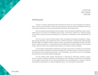 O STORYTELLING
COMO TECNOLOGIA
EDUCACIONAL
VOLTA AO SUMÁRIO
161
INTRODUÇÃO
Vivemos um cenário caracterizado pelo enraizamento contínuo de novas tecnologias que potencia-
lizam os meios de comunicação. A avidez com que buscamos e geramos novas informações através dos
mais diversos dispositivos é uma das características dominantes da sociedade atual.
Além da substancial potencialidade das tecnologias, nossa sociedade é amplamente sujeita à neces-
sidade inata do ser humano em estabelecer laços sociais, comunicar-se. Desta forma, observa-se desde
os primórdios a busca por formas de expressão, por maneiras de manifestarmos nosso entendimento de
mundo.
Com isto, tem-se a arte de contar histórias; antes da existência de aparatos tecnológicos e lingua-
gens escritas difundidas, narrar histórias teria sido a maneira de transmitir o conhecimento pelas gerações
(MILLER, 2008). Compartilhar histórias mostra-se perene: da mitologia às atualizações de status nas redes
sociais. Percebe-se, portanto, um comportamento social infalível que nos atrai às histórias em suas diversas
formas, sejam em filmes, livros, seriados, jogos, blogs ou em nossas conversas cotidianas.
Uma educação contextualizada naturalmente converge à este cenário na medida em que demanda
processos educativos condizentes ao contexto tecnológico em constante evolução, da mesma maneira em
que beneficia-se de tecnologias educacionais - como o storytelling - que venham a atuar como estratégias
para aprimorar tais processos didático-pedagógicos.
Um dos desafios neste contexto educacional é a demanda por demonstrar situações, procedi-
mentos, conceitos, conteúdos específicos de cada área do saber. Percebe-se, desta forma, a necessidade
de tecnologias educacionais em que haja real significância da contextualização do conteúdo, onde tais
necessidades se apresentem de maneira inteligível ao aluno, a fim de propiciar o aprendizado.
 