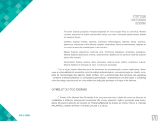 O STORYTELLING
COMO TECNOLOGIA
EDUCACIONAL
VOLTA AO SUMÁRIO
170
Funcional: Explicar posições e relações espaciais em uma locação física ou conceitual. Mostrar
conjunto sequencial de ações que permitem atingir uma meta; interações passo-a-passo através
do espaço e tempo;
Científico: Explicar eventos, sistemas, processos meteorológicos, elétricos, físicos, químicos,
eletrônicos, mecânicos e afins. Mostrar detalhes observáveis, interna e externamente; detalhes de
um ponto de vista não possível para o olho humano;
Natural: Explicar organismos, sistemas vivos, fenômenos biológicos, ambientais, ecológicos.
Mostrar detalhes observáveis, interna e externamente; detalhes de um ponto de vista não possível
para o olho humano;
Sociocultural: Explicar eventos, fatos, processos, sistema social, político, econômico, cultural.
Mostrar detalhes da interação de seres humanos na sociedade.
Com a noção destes diferentes tipos de demandas de representação a serem exploradas, obser-
va-se a potencialidade do storytelling como tecnologia educacional em uma aproximação ao desafio cons-
tante da representação dos saberes. Neste sentido, com a compreensão das estruturas das narrativas
- conforme o referencial teórico e o comparativo apresentado – empreende-se um olhar sobre o storytelling
como tecnologia educacional, em uma análise das soluções adotadas no Projeto e-Tec Idiomas.
O PROJETO E-TEC IDIOMAS
O Projeto e-Tec Idiomas Sem Fronteiras é um programa que visa a oferta de cursos de idiomas na
modalidade a distância, abrangendo inicialmente três cursos: espanhol, inglês e português para estran-
geiros. O projeto é advindo de recursos do Programa Nacional de Acesso ao Ensino Técnico e Emprego
(PRONATEC), através da Rede e-Tec Brasil (ANJOS et al, 2012).
 