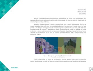 O STORYTELLING
COMO TECNOLOGIA
EDUCACIONAL
VOLTA AO SUMÁRIO
174
A Figura 3 exemplifica outra destas formas de representação, de acordo com uma estratégia utili-
zada para atender demandas específicas (funcional e sociocultural). No curso de espanhol, Rita e Daniel se
encontram passeando por Córdoba.
A primeira imagem da Figura 3 mostra o cenário criado para a história representando uma rua da
cidade. Para a ilustração desta cena, foi necessária a utilização de serviços como o Google Street View, que
permite a visualização de imagens reais de inúmeros lugares ao redor do mundo, onde pode-se buscar
imagens de ruas de Córdoba e representar os estilos arquitetônicos das casas, por exemplo, de forma
similar com o cenário real, corroborando com a verossimilhança do storytelling em geral. Da mesma forma,
utilizando-se de referências visuais reais, foi possível representar Macchu Pichu, conforme a segunda
imagem da figura 3.
Figura 3 – Demandas de representação Funcional e Sociocultural.
Fonte: e-Tec Idiomas Espanhol.
Dando continuidade, na Figura 4, por exemplo, pode-se observar mais cenas de natureza
distinta representadas no curso de espanhol, onde os personagens vivenciam situações de relações e
 