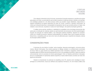 O STORYTELLING
COMO TECNOLOGIA
EDUCACIONAL
VOLTA AO SUMÁRIO
176
Com relação à demanda do tipo funcional, concernente à posições espaciais ou sequência de ações
para atingir uma meta, ou sociocultural, que se refere à eventos ou sistemas sociais e culturais, por exemplo,
uma estratégia adotada foi a de utilizar serviços online que provêem mapas detalhados, depoimentos e
registros fotográficos de lugares específicos ao redor do mundo, conforme o exemplo mencionado, de
modo que é possível solucionar a necessidade de representar mais do que somente pontos no mapa, mas
cidades e suas estruturas, arquitetura e cultura de modo fidedigno, não apenas ilustrações genéricas.
A análise acima permitiu identificar a viabilidade do storytelling como tecnologia educacional rele-
vante para a construção de materiais visando ao aprimoramento dos processos de ensino-aprendizagem.
Equipes de produção de material didático, nas instituições públicas brasileiras, deparam-se constante-
mente com o desafio de produzir materiais contextualizados com rapidez, baixo custo e equipes diminutas.
Desta forma, o storytelling pode ser visto como mais uma alternativa para o repertório de soluções criativas
da educação pública brasileira.
CONSIDERAÇÕES FINAIS
A premissa de uma história é simples: narrar situações, descrever personagens, comunicar pensa-
mentos, difundir informações. Sua notória presença no diálogo cotidiano, no entretenimento encontrado
em livros, filmes ou jogos denota sua infalível expressão social, motivadora, engajadora. Desta forma, o
storytelling aliado ao âmbito educacional apresenta-se como uma estratégia promissora, dada sua essência
comunicacional, cerne do processo de ensino-aprendizagem. Entre os desafios pertinentes à educação,
tem-se a complexidade em representar saberes específicos, ilustrar determinados conceitos de modo inte-
ligível aos educandos.
Visando à compreensão do potencial do storytelling como TE, atuando como estratégia na repre-
sentação do conhecimento, buscou-se delinear seus aspectos intrínsecos, em uma revisão analítica das
 