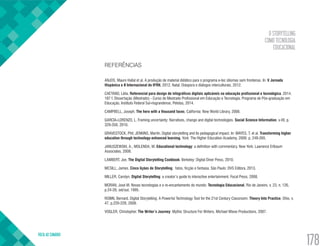 O STORYTELLING
COMO TECNOLOGIA
EDUCACIONAL
VOLTA AO SUMÁRIO
178
REFERÊNCIAS
ANJOS, Mauro Hallal et al. A produção de material didático para o programa e-tec idiomas sem fronteiras. In: V Jornada
Hispânica e II Internacional do IFRN, 2012, Natal. Diáspora e diálogos interculturais, 2012.
CAETANO, Lélia. Referencial para design de infográficos digitais aplicáveis na educação profissional e tecnológica. 2014.
187 f. Dissertação (Mestrado) - Curso de Mestrado Profissional em Educação e Tecnologia, Programa de Pós-graduação em
Educação, Instituto Federal Sul-riograndense, Pelotas, 2014.
CAMPBELL, Joseph. The hero with a thousand faces. California: New World Library, 2008.
GARCIA-LORENZO, L. Framing uncertainty: Narratives, change and digital technologies. Social Science Information, v.49, p.
329-350, 2010.
GRAVESTOCK, Phil; JENKINS, Martin. Digital storytelling and its pedagogical impact. In: MAYES, T. et al. Transforming higher
education through technology-enhanced learning. York: The Higher Education Academy, 2009. p. 249-265.
JANUSZEWSKI, A.; MOLENDA, M. Educational technology: a definition with commentary. New York: Lawrence Erlbaum
Associates, 2008.
LAMBERT, Joe. The Digital Storytelling Cookbook. Berkeley: Digital Diner Press, 2010.
MCSILL, James. Cinco lições de Storytelling: fatos, ficção e fantasia. São Paulo: DVS Editora, 2013.
MILLER, Carolyn. Digital Storytelling: a creator’s guide to interactive entertainment. Focal Press, 2008.
MORAN, José M. Novas tecnologias e o re-encantamento do mundo. Tecnologia Educacional, Rio de Janeiro, v. 23, n. 126,
p.24-26, set/out. 1995.
ROBIN, Bernard. Digital Storytelling: A Powerful Technology Tool for the 21st Century Classroom. Theory Into Practice, Ohio, v.
47, p.220-228, 2008.
VOGLER, Christopher. The Writer’s Journey: Mythic Structure For Writers. Michael Wiese Productions, 2007.
 