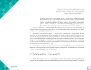 REPRESENTAÇÕES DE RECURSOS DE ACESSIBILIDADE WEB
VOLTADO ÀS PESSOAS COM DEFICIÊNCIA VISUAL OU AUDITIVA
POR MEIO DE NARRATIVAS HIPERMIDIÁTICAS
VOLTA AO SUMÁRIO
182
A cegueira causa uma total reestruturação de todo o organismo e de toda a personalidade.
Ela cria uma nova e única matriz da personalidade, traz à vida nova força; criativamente muda
tendências normais das funções e organicamente refaz e a maneira de pensar do indivíduo.
Portanto, cegueira não é meramente um defeito, uma falta, uma debilidade, mas em algum
sentido é também a origem de uma nova manifestação das habilidades, um adicional, uma força
(por mais estranha e paradoxal que essa ideia possa parecer). (VYGOSTSKY, 1993, p. 97)
O pesquisador passa a interpretar a falta de um sentido - a visão, como um meio de encadear um
processo de aprimoramento das outras cognições, em que passam a se desenvolver e apurar o tato, olfato,
audição em contrapartida à perda da visão.
Em relação ao aprendizado, Ulbricht e Quevedo (2011) salientam que a individualidade de cada
pessoa, de forma mais latente para o deficiente visual em função de sua falta ou redução da visão, faz com
que o modo de processamento de aprendizagem também apresente características específicas, combi-
nando informações sensoriais remanescentes para a construção mental do espaço. As pesquisadoras
reforçam o valor da linguagem e da experiência social que ela proporciona entre pessoas com deficiência
visual e pessoas com visão. Através da linguagem o indivíduo com deficiência visual consegue se aproximar
da cultura e do contexto da pessoa com visão.
Assim, acredita-se que os materiais disponíveis na internet e nos AVAs devem ter recursos de mídias
alternativas (como recursos de textos com fontes maiores; audiodescrição, por exemplo) para proporcionar
o acesso mediado à linguagem e ao conhecimento.
DEFICIÊNCIA AUDITIVA E SUAS NUANCES
A deficiência auditiva se expressa pela redução ou ausência da capacidade de percepção dos sons.
Segundo Gagliardi e Barrella (1986) ela pode ser entendida como um tipo de privação sensorial, cujo sintoma
 